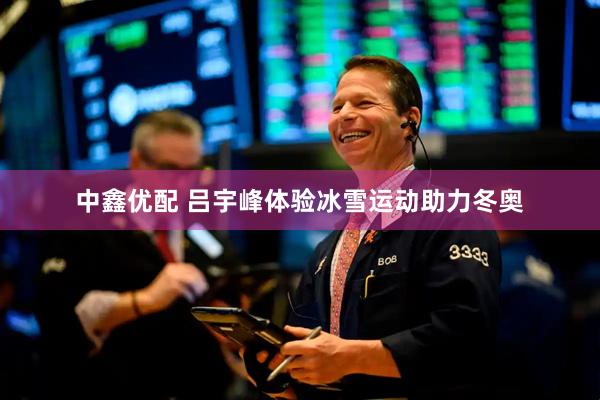 中鑫优配 吕宇峰体验冰雪运动助力冬奥