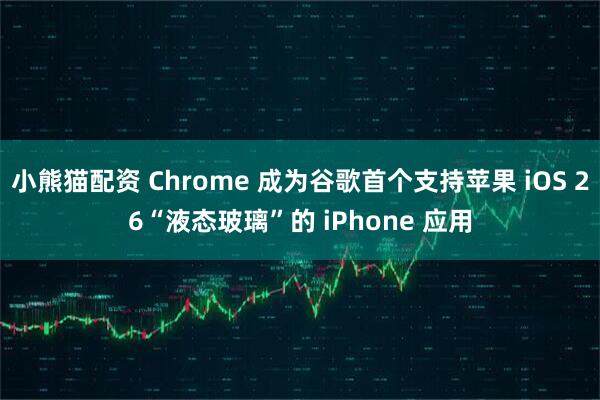 小熊猫配资 Chrome 成为谷歌首个支持苹果 iOS 26“液态玻璃”的 iPhone 应用
