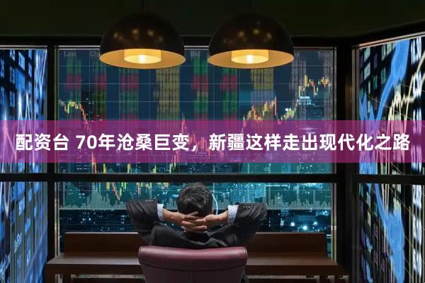 配资台 70年沧桑巨变，新疆这样走出现代化之路