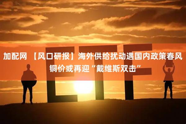 加配网 【风口研报】海外供给扰动遇国内政策春风  铜价或再迎“戴维斯双击”