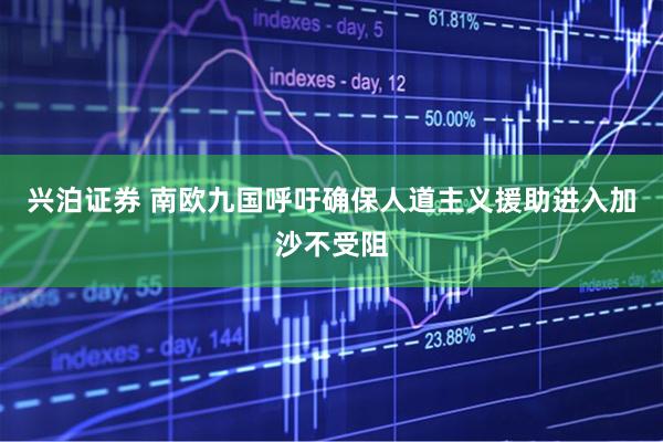 兴泊证券 南欧九国呼吁确保人道主义援助进入加沙不受阻