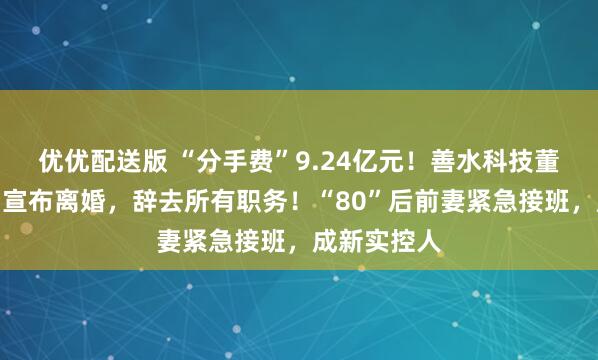 优优配送版 “分手费”9.24亿元!善水科技董事长被抓后宣布离婚,辞去所有职务!“80”后前妻紧急接班,成新实控人
