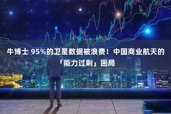 牛博士 95%的卫星数据被浪费！中国商业航天的「能力过剩」困局