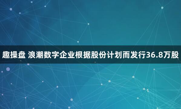 趣操盘 浪潮数字企业根据股份计划而发行36.8万股