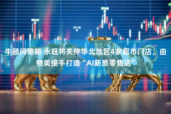 牛顾问策略 永旺将关停华北地区4家超市门店，由物美接手打造“AI新质零售店”