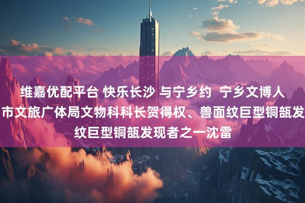 维嘉优配平台 快乐长沙 与宁乡约  宁乡文博人系列④：宁乡市文旅广体局文物科科长贺得权、兽面纹巨型铜瓿发现者之一沈雷