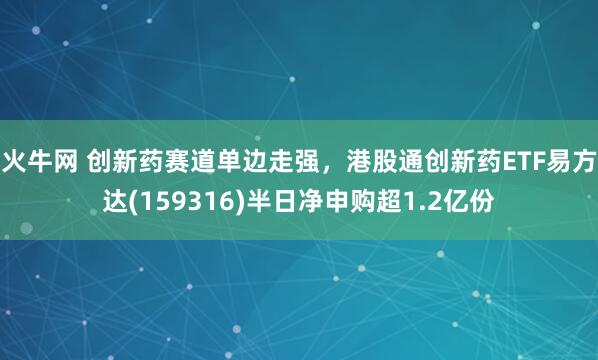 火牛网 创新药赛道单边走强，港股通创新药ETF易方达(159316)半日净申购超1.2亿份
